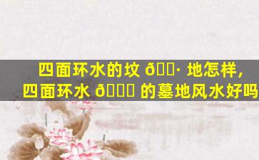 四面环水的坟 🌷 地怎样,四面环水 🐋 的墓地风水好吗